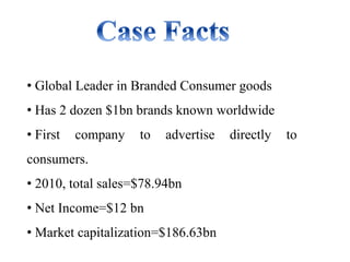 • Global Leader in Branded Consumer goods
• Has 2 dozen $1bn brands known worldwide
• First company to advertise directly to
consumers.
• 2010, total sales=$78.94bn
• Net Income=$12 bn
• Market capitalization=$186.63bn
 