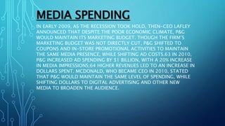MEDIA SPENDING
IN EARLY 2009, AS THE RECESSION TOOK HOLD, THEN-CEO LAFLEY
ANNOUNCED THAT DESPITE THE POOR ECONOMIC CLIMATE, P&G
WOULD MAINTAIN ITS MARKETING BUDGET. THOUGH THE FIRM’S
MARKETING BUDGET WAS NOT DIRECTLY CUT, P&G SHIFTED TO
COUPONS AND IN-STORE PROMOTIONAL ACTIVITIES TO MAINTAIN
THE SAME MEDIA PRESENCE, WHILE SHIFTING AD COSTS.63 IN 2010,
P&G INCREASED AD SPENDING BY $1 BILLION, WITH A 20% INCREASE
IN MEDIA IMPRESSIONS;64 HIGHER REVENUES LED TO AN INCREASE IN
DOLLARS SPENT. MCDONALD, WHO BECAME CEO IN 2010, STATED
THAT P&G WOULD MAINTAIN THE SAME LEVEL OF SPENDING, WHILE
SHIFTING DOLLARS TO DIGITAL ADVERTISING AND OTHER NEW
MEDIA TO BROADEN THE AUDIENCE.
 