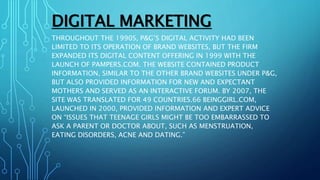 DIGITAL MARKETING
THROUGHOUT THE 1990S, P&G’S DIGITAL ACTIVITY HAD BEEN
LIMITED TO ITS OPERATION OF BRAND WEBSITES, BUT THE FIRM
EXPANDED ITS DIGITAL CONTENT OFFERING IN 1999 WITH THE
LAUNCH OF PAMPERS.COM. THE WEBSITE CONTAINED PRODUCT
INFORMATION, SIMILAR TO THE OTHER BRAND WEBSITES UNDER P&G,
BUT ALSO PROVIDED INFORMATION FOR NEW AND EXPECTANT
MOTHERS AND SERVED AS AN INTERACTIVE FORUM. BY 2007, THE
SITE WAS TRANSLATED FOR 49 COUNTRIES.66 BEINGGIRL.COM,
LAUNCHED IN 2000, PROVIDED INFORMATION AND EXPERT ADVICE
ON “ISSUES THAT TEENAGE GIRLS MIGHT BE TOO EMBARRASSED TO
ASK A PARENT OR DOCTOR ABOUT, SUCH AS MENSTRUATION,
EATING DISORDERS, ACNE AND DATING.”
 