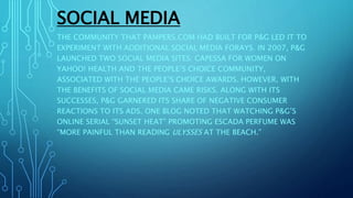 SOCIAL MEDIA
THE COMMUNITY THAT PAMPERS.COM HAD BUILT FOR P&G LED IT TO
EXPERIMENT WITH ADDITIONAL SOCIAL MEDIA FORAYS. IN 2007, P&G
LAUNCHED TWO SOCIAL MEDIA SITES: CAPESSA FOR WOMEN ON
YAHOO! HEALTH AND THE PEOPLE’S CHOICE COMMUNITY,
ASSOCIATED WITH THE PEOPLE’S CHOICE AWARDS. HOWEVER, WITH
THE BENEFITS OF SOCIAL MEDIA CAME RISKS. ALONG WITH ITS
SUCCESSES, P&G GARNERED ITS SHARE OF NEGATIVE CONSUMER
REACTIONS TO ITS ADS. ONE BLOG NOTED THAT WATCHING P&G’S
ONLINE SERIAL “SUNSET HEAT” PROMOTING ESCADA PERFUME WAS
“MORE PAINFUL THAN READING ULYSSES AT THE BEACH.”
 
