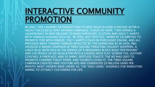 INTERACTIVE COMMUNITY
PROMOTION
IN 2005, TIDE LAUNDRY DETERGENT HAD ITS BEST SALES IN OVER A DECADE AFTER A
HIGHLY SUCCESSFUL POST KATRINA CAMPAIGN, “LOADS OF HOPE.” TIDE OPENED A
LAUNDROMAT IN NEW ORLEANS TO WASH SURVIVORS’ CLOTHES AND SOLD T-SHIRTS
WITH VARIOUS SLOGANS SUCH AS, “BE SEEN, NOT SPOTTED,” WORN BY CELEBRITIES TO
PROMOTE TIDE WITH FEBREZE. THE T-SHIRTS COULD BE PURCHASED ONLINE, AND ALL
PROCEEDS WENT TOWARD FAMILIES AFFECTED BY THE HURRICANE.82 IN 2006, P&G
UNVEILED A MAJOR CAMPAIGN IN TIMES SQUARE TARGETING HOLIDAY SHOPPERS. A
LARGE BLUE NEON SIGN IN THE MIDDLE OF A BROADWAY BLOCK READ “RESTROOMS”
AND LED PEOPLE UP AN ESCALATOR INTO A LOUNGE WITH FLAT-SCREEN TVS, LEATHER
COUCHES, A FIREPLACE, AND 20 SHINY, SPOTLESS TOILETS. THE AD WAS USED TO
PROMOTE CHARMIN TOILET PAPER, AND TOURISTS LOVED IT. THE TIMES SQUARE
CAMPAIGN CREATED NINE YOUTUBE ADS AND GENERATED 20 MILLION VIEWS PER
MONTH. MOST VIEWERS WERE UNDER 30, THE “HOLY GRAIL” AUDIENCE FOR MARKETERS
AIMING TO ATTRACT CUSTOMERS FOR LIFE.
 