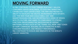 MOVING FORWARD
AS P&G CONTINUED TO PUSH TOWARD REACHING 5 BILLION
CONSUMERS SERVED WORLDWIDE, ITS EVOLVING MARKETING
CAPABILITIES TOOK CENTER STAGE. THE FIRM HAD PROVEN ITS
ABILITY TO NAVIGATE THE DIGITAL ENVIRONMENT WITH EFFORTS
LIKE “THE MAN YOUR MAN COULD SMELL LIKE” AND
MANOFTHEHOUSE.COM, HAD INCORPORATED A SENSE OF DESIGN
INTO ITS CULTURE, AND AIMED TO COMPLEMENT ITS STRONG
FUNCTION-DRIVEN MARKETING BACKGROUND BY ADDING
EMOTIONAL EFFORTS SUCH AS THE “THANK YOU, MOM” AND “LOADS
OF HOPE” CAMPAIGNS. BUILDING ON ITS STRENGTHS IN R&D,
CONSUMER RESEARCH, AND PRODUCT PERFORMANCE,
P&G CONTINUED TO EVOLVE AND INNOVATE AS THE WORLD’S
LARGEST MARKETER.
 
