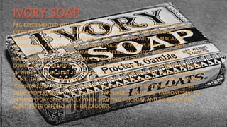 IVORY SOAP
P&G EXPERIMENTED WITH SEVERAL NOW-CLASSIC MARKETING TOOLS IN ITS
EFFORTS TO PROMOTE AND MARKET IVORY SOAP, THE FIRST PRODUCT TO BE
MARKETED DIRECTLY TO CONSUMERS. P&G RELIED HEAVILY ON MAGAZINE
ADVERTISING FOCUSED ON A CLEAR MESSAGE OF IVORY’S PURITY (99 AND
44/100THS% PURE). THE COMPANY ALSO RELIED ON DIRECT MARKETING THROUGH
MASS MAILINGS ENCLOSING SAMPLES OF IVORY, ALONG WITH A BOOKLET
COMPILING THE BRAND’S EARLY PRINT ADVERTISEMENTS. THESE WERE FOLLOWED
UP WITH A LETTER, SENT TO WOMEN, AIMED AT MAKING THEM “PATRONESSES” FOR
IVORY. THE LETTER “REMINDED RECIPIENTS OF IVORY’S PURITY, WARNED AGAINST
‘COUNTERFEITS,’ ENCLOSED TESTIMONIALS FROM ‘THE MOST EMINENT MEN IN
THEIR PROFESSION IN THE COUNTRY,’ AND URGED WOULD-BE ‘PATRONESSES’ TO
DEMAND IVORY SPECIFICALLY WHEN SHOPPING FOR SOAP AND TO REJECT ANY
SUBSTITUTES OFFERED BY THEIR GROCERS.
 