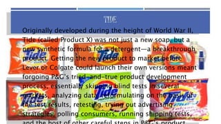 Originally developed during the height of World War II,
Tide (called Product X) was not just a new soap, but a
new synthetic formula for a detergent—a breakthrough
product. Getting the new product to market before
Lever or Colgate could launch their own versions meant
forgoing P&G’s tried-and-true product development
process, essentially skipping blind tests in several
markets, analyzing data, reformulating on the basis of
the test results, retesting, trying out advertising
strategies, polling consumers, running shipping tests,
 