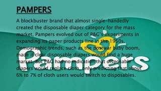 PAMPERS
A blockbuster brand that almost single-handedly
created the disposable diaper category for the mass
market, Pampers evolved out of P&G’s experiments in
expanding its paper products line in the 1950s.
Demographic trends, such as the postwar baby boom,
made it clear disposable diapers would find a huge
market. But P&G had no indication that disposable
diapers would replace cloth, only predicting that about
6% to 7% of cloth users would switch to disposables.
 