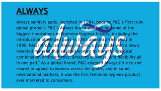 ALWAYS
Always sanitary pads, launched in 1984, became P&G’s first truly
global product. P&G’s Always brand was behind some of the
biggest innovations in feminine hygiene history, including the
introduction of winged pads in 1985 and ultra-thin pads in
1990. P&G introduced Always Infinity, a pad made with a newly
invented material that enabled women to have the “magical
combination of absorbency, amazing softness, and flexibility all
in one pad.” As a global brand, P&G adapted Always (in size and
shape) to appeal to women across the globe, and in some
international markets, it was the first feminine hygiene product
ever marketed to consumers.
 