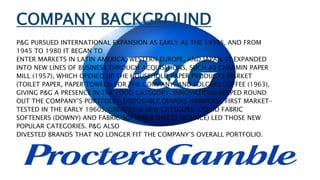 COMPANY BACKGROUND
P&G PURSUED INTERNATIONAL EXPANSION AS EARLY AS THE 1930S, AND FROM
1945 TO 1980 IT BEGAN TO
ENTER MARKETS IN LATIN AMERICA, WESTERN EUROPE, AND JAPAN. IT EXPANDED
INTO NEW LINES OF BUSINESS THROUGH ACQUISITIONS, SUCH AS CHARMIN PAPER
MILL (1957), WHICH OPENED UP THE HOUSEHOLD PAPER PRODUCTS MARKET
(TOILET PAPER, PAPER TOWELS) FOR THE COMPANY, AND FOLGERS COFFEE (1963),
GIVING P&G A PRESENCE IN THE FOOD CATEGORY. INNOVATIONS HELPED ROUND
OUT THE COMPANY’S PORTFOLIO: DISPOSABLE DIAPERS (PAMPERS), FIRST MARKET-
TESTED IN THE EARLY 1960S, CREATED A NEW CATEGORY; LIQUID FABRIC
SOFTENERS (DOWNY) AND FABRIC SOFTENER SHEETS (BOUNCE) LED THOSE NEW
POPULAR CATEGORIES. P&G ALSO
DIVESTED BRANDS THAT NO LONGER FIT THE COMPANY’S OVERALL PORTFOLIO.
 