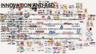 INNOVATION AND R&D
IN 1887, A NEPHEW OF ONE OF P&G’S FOUNDERS, WHO HAD A CHEMISTRY DEGREE,
SET UP AN ANALYTICAL LAB
FOR THE COMPANY, LAYING THE FOUNDATION FOR A PROFESSIONAL R&D DIVISION
AND ESTABLISHING ONE OF THE
FIRST CORPORATE LABS IN THE FIELD OF CONSUMER GOODS.12 REPLACING THE
TRIAL-AND-ERROR METHODS COMMONLY
PURSUED AT THE TIME, P&G TOOK A SCIENTIFIC APPROACH AND CONNECTED R&D
WITH THE COMPANY’S SALES
AND MARKETING.13 FIRST-TIME PRODUCTS INCLUDED CREST TOOTHPASTE (1955),
THE FIRST TOOTHPASTE WITH
FLUORIDE; HEAD & SHOULDERS DANDRUFF SHAMPOO; AND PAMPERS DISPOSABLE
DIAPERS (1961).
 