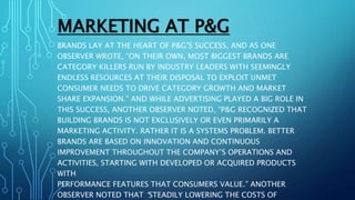 MARKETING AT P&G
BRANDS LAY AT THE HEART OF P&G’S SUCCESS, AND AS ONE
OBSERVER WROTE, “ON THEIR OWN, MOST BIGGEST BRANDS ARE
CATEGORY KILLERS RUN BY INDUSTRY LEADERS WITH SEEMINGLY
ENDLESS RESOURCES AT THEIR DISPOSAL TO EXPLOIT UNMET
CONSUMER NEEDS TO DRIVE CATEGORY GROWTH AND MARKET
SHARE EXPANSION.” AND WHILE ADVERTISING PLAYED A BIG ROLE IN
THIS SUCCESS, ANOTHER OBSERVER NOTED, “P&G RECOGNIZED THAT
BUILDING BRANDS IS NOT EXCLUSIVELY OR EVEN PRIMARILY A
MARKETING ACTIVITY. RATHER IT IS A SYSTEMS PROBLEM. BETTER
BRANDS ARE BASED ON INNOVATION AND CONTINUOUS
IMPROVEMENT THROUGHOUT THE COMPANY’S OPERATIONS AND
ACTIVITIES, STARTING WITH DEVELOPED OR ACQUIRED PRODUCTS
WITH
PERFORMANCE FEATURES THAT CONSUMERS VALUE.” ANOTHER
OBSERVER NOTED THAT “STEADILY LOWERING THE COSTS OF
 