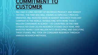 COMMITMENT TO
CUSTOMER
P&G HAD A LONG HISTORY OF RIGOROUS PRODUCT AND MARKET
TESTING; THE FIRM WAS WELL KNOWN AS ESPECIALLY PROCESS-
ORIENTED. P&G INVESTED MORE IN MARKET RESEARCH THAN ANY
COMPANY IN THE WORLD, INTERACTING WITH MORE THAN 5
MILLION CONSUMERS IN ALMOST 100 COUNTRIES.38 THE FIRM
CONDUCTED OVER 20,000 RESEARCH STUDIES EACH YEAR, AND
INVESTED NEARLY $500 MILLION INTO DEVELOPING AND EXECUTING
THESE STUDIES. P&G TOOK ON CONSUMER RESEARCH THROUGH
VARIOUS RESEARCH METHODS.
 