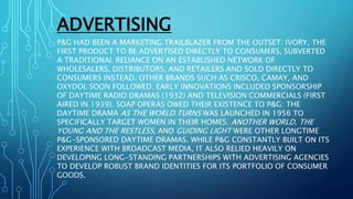 ADVERTISING
P&G HAD BEEN A MARKETING TRAILBLAZER FROM THE OUTSET: IVORY, THE
FIRST PRODUCT TO BE ADVERTISED DIRECTLY TO CONSUMERS, SUBVERTED
A TRADITIONAL RELIANCE ON AN ESTABLISHED NETWORK OF
WHOLESALERS, DISTRIBUTORS, AND RETAILERS AND SOLD DIRECTLY TO
CONSUMERS INSTEAD. OTHER BRANDS SUCH AS CRISCO, CAMAY, AND
OXYDOL SOON FOLLOWED. EARLY INNOVATIONS INCLUDED SPONSORSHIP
OF DAYTIME RADIO DRAMAS (1932) AND TELEVISION COMMERCIALS (FIRST
AIRED IN 1939). SOAP OPERAS OWED THEIR EXISTENCE TO P&G: THE
DAYTIME DRAMA AS THE WORLD TURNS WAS LAUNCHED IN 1956 TO
SPECIFICALLY TARGET WOMEN IN THEIR HOMES. ANOTHER WORLD, THE
YOUNG AND THE RESTLESS, AND GUIDING LIGHT WERE OTHER LONGTIME
P&G-SPONSORED DAYTIME DRAMAS. WHILE P&G CONSTANTLY BUILT ON ITS
EXPERIENCE WITH BROADCAST MEDIA, IT ALSO RELIED HEAVILY ON
DEVELOPING LONG-STANDING PARTNERSHIPS WITH ADVERTISING AGENCIES
TO DEVELOP ROBUST BRAND IDENTITIES FOR ITS PORTFOLIO OF CONSUMER
GOODS.
 