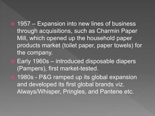  1957 – Expansion into new lines of business
through acquisitions, such as Charmin Paper
Mill, which opened up the household paper
products market (toilet paper, paper towels) for
the company.
 Early 1960s – introduced disposable diapers
(Pampers), first market-tested.
 1980s - P&G ramped up its global expansion
and developed its first global brands viz.
Always/Whisper, Pringles, and Pantene etc.
 