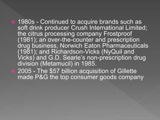  1980s - Continued to acquire brands such as
soft drink producer Crush International Limited;
the citrus processing company Frostproof
(1981); an over-the-counter and prescription
drug business, Norwich Eaton Pharmaceuticals
(1981); and Richardson-Vicks (NyQuil and
Vicks) and G.D. Searle’s non-prescription drug
division (Metamucil) in 1985.
 2005 - The $57 billion acquisition of Gillette
made P&G the top consumer goods company
 