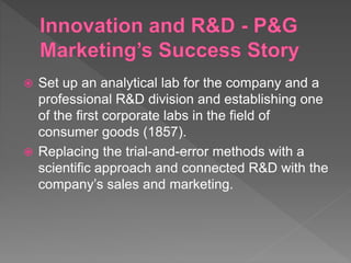  Set up an analytical lab for the company and a
professional R&D division and establishing one
of the first corporate labs in the field of
consumer goods (1857).
 Replacing the trial-and-error methods with a
scientific approach and connected R&D with the
company’s sales and marketing.
 