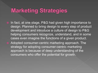  In fact, at one stage, P&G had given high importance to
design. Planned to bring design to every step of product
development and introduce a culture of design to P&G
helping consumers recognize, understand, and in some
cases even imagine the functions of a given product.
 Adopted consumer-centric marketing approach. The
strategy for adopting consumer-centric marketing
approach is because of deep understanding of the
consumers who offer the potential for growth.
 