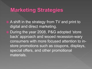  A shift in the strategy from TV and print to
digital and direct marketing.
 During the year 2008, P&G adopted ‘store
back’ approach and wooed recession-wary
consumers with more focused attention to in-
store promotions such as coupons, displays,
special offers, and other promotional
materials.
 