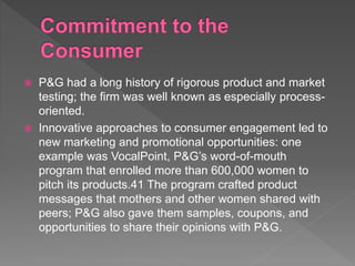  P&G had a long history of rigorous product and market
testing; the firm was well known as especially process-
oriented.
 Innovative approaches to consumer engagement led to
new marketing and promotional opportunities: one
example was VocalPoint, P&G’s word-of-mouth
program that enrolled more than 600,000 women to
pitch its products.41 The program crafted product
messages that mothers and other women shared with
peers; P&G also gave them samples, coupons, and
opportunities to share their opinions with P&G.
 