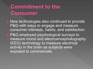  New technologies also continued to provide
P&G with ways to engage and measure
consumer interests, habits, and satisfaction.
 P&G employed psychological surveys to
measure mood and electroencephalography
(EEG) technology to measure electrical
activity in the brain as subjects were
exposed to commercials.
 
