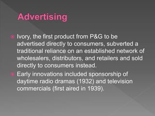  Ivory, the first product from P&G to be
advertised directly to consumers, subverted a
traditional reliance on an established network of
wholesalers, distributors, and retailers and sold
directly to consumers instead.
 Early innovations included sponsorship of
daytime radio dramas (1932) and television
commercials (first aired in 1939).
 