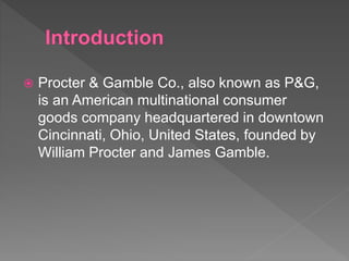  Procter & Gamble Co., also known as P&G,
is an American multinational consumer
goods company headquartered in downtown
Cincinnati, Ohio, United States, founded by
William Procter and James Gamble.
 