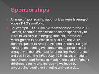  A range of sponsorship opportunities were leveraged
across P&G’s portfolio.
 For example, U.S. Olympic team sponsor for the 2010
Games, became a worldwide sponsor, specifically to
raise its visibility in emerging markets, for the 2012
winter games to be held in Russia and the 2016
summer games in Brazil. A National Football League
(NFL) sponsorship gave consumers opportunities to
engage with the NFL, “just for choosing P&G brands,”
and tied in with the NFL’s Play 60 initiative, a national
youth health and fitness campaign focused on fighting
childhood obesity and increasing wellness by
encouraging youths to be active an hour a day.
 