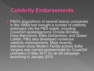  P&G’s acquisitions of several beauty companies
in the 1990s had brought a number of celebrity
endorsers into the P&G stable, including
CoverGirl spokespersons Christie Brinkley,
Drew Barrymore, Ellen DeGeneres, and Queen
Latifah. P&G also developed numerous
celebrity endorsements. Most recently,
television show Modern Family actress Sofia
Vergara was named spokesmodel for CoverGirl
cosmetics in May 2011 for an ad campaign
launching in January 2012.
 