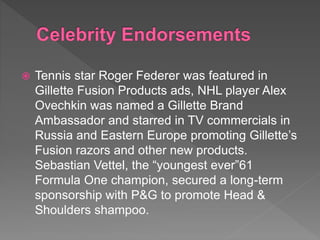  Tennis star Roger Federer was featured in
Gillette Fusion Products ads, NHL player Alex
Ovechkin was named a Gillette Brand
Ambassador and starred in TV commercials in
Russia and Eastern Europe promoting Gillette’s
Fusion razors and other new products.
Sebastian Vettel, the “youngest ever”61
Formula One champion, secured a long-term
sponsorship with P&G to promote Head &
Shoulders shampoo.
 
