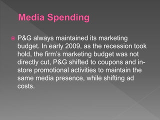  P&G always maintained its marketing
budget. In early 2009, as the recession took
hold, the firm’s marketing budget was not
directly cut, P&G shifted to coupons and in-
store promotional activities to maintain the
same media presence, while shifting ad
costs.
 