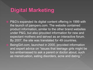  P&G’s expanded its digital content offering in 1999 with
the launch of pampers.com. The website contained
product information, similar to the other brand websites
under P&G, but also provided information for new and
expectant mothers and served as an interactive forum.
By 2007, the site was translated for 49 countries.
 BeingGirl.com, launched in 2000, provided information
and expert advice on “issues that teenage girls might be
too embarrassed to ask a parent or doctor about, such
as menstruation, eating disorders, acne and dating.”
 