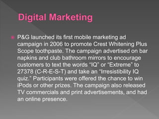  P&G launched its first mobile marketing ad
campaign in 2006 to promote Crest Whitening Plus
Scope toothpaste. The campaign advertised on bar
napkins and club bathroom mirrors to encourage
customers to text the words “IQ” or “Extreme” to
27378 (C-R-E-S-T) and take an “Irresistibility IQ
quiz.” Participants were offered the chance to win
iPods or other prizes. The campaign also released
TV commercials and print advertisements, and had
an online presence.
 