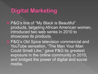  P&G’s line of “My Black is Beautiful”
products, targeting African American women,
introduced two web series in 2010 to
showcase its products.
 P&G’s Old Spice television commercial and
YouTube sensation, “The Man Your Man
Could Smell Like,” gave P&G its greatest
exposure in the online community in 2010,
and bridged the power of digital and social
media.
 