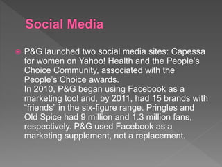  P&G launched two social media sites: Capessa
for women on Yahoo! Health and the People’s
Choice Community, associated with the
People’s Choice awards.
In 2010, P&G began using Facebook as a
marketing tool and, by 2011, had 15 brands with
“friends” in the six-figure range. Pringles and
Old Spice had 9 million and 1.3 million fans,
respectively. P&G used Facebook as a
marketing supplement, not a replacement.
 