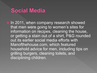  In 2011, when company research showed
that men were going to women’s sites for
information on recipes, cleaning the house,
or getting a stain out of a shirt, P&G rounded
out its earlier social media efforts with
Manofthehouse.com, which featured
household advice for men, including tips on
grilling burgers, cleaning toilets, and
disciplining children.
 