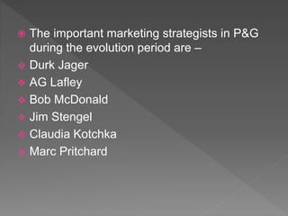  The important marketing strategists in P&G
during the evolution period are –
 Durk Jager
 AG Lafley
 Bob McDonald
 Jim Stengel
 Claudia Kotchka
 Marc Pritchard
 