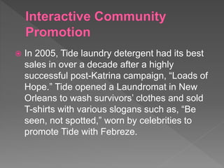  In 2005, Tide laundry detergent had its best
sales in over a decade after a highly
successful post-Katrina campaign, “Loads of
Hope.” Tide opened a Laundromat in New
Orleans to wash survivors’ clothes and sold
T-shirts with various slogans such as, “Be
seen, not spotted,” worn by celebrities to
promote Tide with Febreze.
 