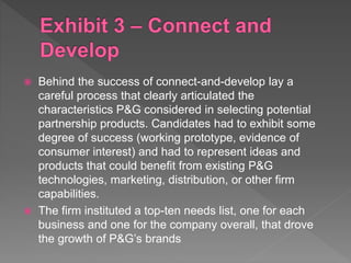  Behind the success of connect-and-develop lay a
careful process that clearly articulated the
characteristics P&G considered in selecting potential
partnership products. Candidates had to exhibit some
degree of success (working prototype, evidence of
consumer interest) and had to represent ideas and
products that could benefit from existing P&G
technologies, marketing, distribution, or other firm
capabilities.
 The firm instituted a top-ten needs list, one for each
business and one for the company overall, that drove
the growth of P&G’s brands
 