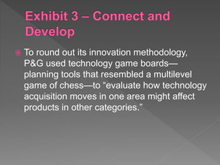  To round out its innovation methodology,
P&G used technology game boards—
planning tools that resembled a multilevel
game of chess—to “evaluate how technology
acquisition moves in one area might affect
products in other categories.”
 