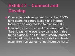  Connect-and-develop had to combat P&G’s
long-standing centralization and internal
focus, which only started to shift in 2006.
 Rewards were structured to ensure that the
“best ideas, wherever they came from, rise
to the surface,” and to “exert steady pressure
on the culture, to continue to shift mind-sets
away from resistance to “not invented here.”
 