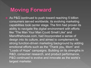  As P&G continued to push toward reaching 5 billion
consumers served worldwide, its evolving marketing
capabilities took center stage. The firm had proven its
ability to navigate the digital environment with efforts
like “The Man Your Man Could Smell Like” and
Manofthehouse.com, had incorporated a sense of
design into its culture, and aimed to complement its
strong function-driven marketing background by adding
emotional efforts such as the “Thank you, Mom” and
“Loads of Hope” campaigns. Building on its strengths in
R&D, consumer research, and product performance,
P&G continued to evolve and innovate as the world’s
largest marketer.
 