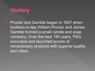 Proctor and Gamble began in 1837 when
brothers-in-law William Proctor and James
Gamble formed a small candle and soap
company. Over the next 150 years, P&G
innovated and launched scores of
revolutionary products with superior quality
and value.
 