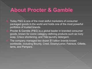  Today P&G is one of the most skilful marketers of consumer
packaged goods in the world and holds one of the most powerful
portfolios of trusted brands.
 Procter & Gamble (P&G) is a global leader in branded consumer
goods, known for iconic category-defining products such as Ivory
soap, Crisco shortening, and Tide laundry detergent.
 The company managed two dozen $1 billion brands known
worldwide, including Bounty, Crest, Downy/Lenor, Febreze, Gillette,
Iams, and Pampers.
 