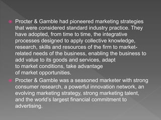  Procter & Gamble had pioneered marketing strategies
that were considered standard industry practice. They
have adopted, from time to time, the integrative
processes designed to apply collective knowledge,
research, skills and resources of the firm to market-
related needs of the business, enabling the business to
add value to its goods and services, adapt
to market conditions, take advantage
of market opportunities.
 Procter & Gamble was a seasoned marketer with strong
consumer research, a powerful innovation network, an
evolving marketing strategy, strong marketing talent,
and the world’s largest financial commitment to
advertising.
 