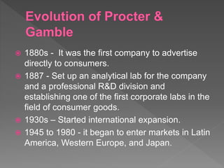  1880s - It was the first company to advertise
directly to consumers.
 1887 - Set up an analytical lab for the company
and a professional R&D division and
establishing one of the first corporate labs in the
field of consumer goods.
 1930s – Started international expansion.
 1945 to 1980 - it began to enter markets in Latin
America, Western Europe, and Japan.
 