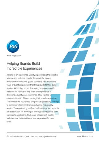 Helping Brands Build
Incredible Experiences
A brand is an experience. Quality experience is the secret of
winning and enduring brands. As one of the biggest
multinational consumer goods company, P&G knows the
value of quality experience that they provide to their stake
holders. When they began developing language-speciﬁc
websites for Pampers, they knew the importance of
delivering a quality user experience. They wanted to
eliminate the risk of bugs marring their brand’s reputation.
The need of the hour was a progressive app testing strategy
to aid the development team in delivering high-quality
results. The App testing platform by 99tests proved to be the
perfect solution for meeting all their App quality goals. With
successful app testing, P&G could release high-quality
websites that delivered better user experience for their
client
For more information, reach out to contact@99tests.com www.99tests.com
www.us.pg.com
 