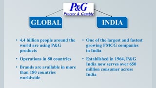 GLOBAL
• 4.4 billion people around the
world are using P&G
products
• Operations in 80 countries
• Brands are available in more
than 180 countries
worldwide
INDIA
• One of the largest and fastest
growing FMCG companies
in India
• Established in 1964, P&G
India now serves over 650
million consumer across
India
 