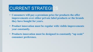 CURRENT STRATEGIES
• Consumers will pay a premium price for products the offer
improvements over either private label products or the brands
they have bought for years.
• Product innovation must be regular with visible improvements
year constantly.
• Products innovation must be designed to constantly “up scale”
consumer preference.
 