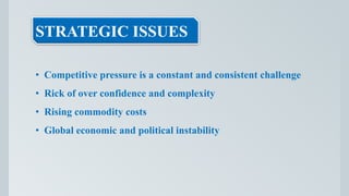 STRATEGIC ISSUES
• Competitive pressure is a constant and consistent challenge
• Rick of over confidence and complexity
• Rising commodity costs
• Global economic and political instability
 