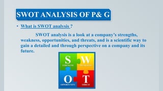 SWOT ANALYSIS OF P& G
• What is SWOT analysis ?
SWOT analysis is a look at a company’s strengths,
weakness, opportunities, and threats, and is a scientific way to
gain a detailed and through perspective on a company and its
future.
 