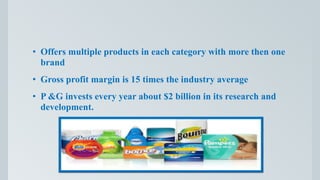 • Offers multiple products in each category with more then one
brand
• Gross profit margin is 15 times the industry average
• P &G invests every year about $2 billion in its research and
development.
 