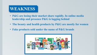 WEAKNESS
• P&G are losing their market share rapidly. In online media
leadership and presence P&G is lagging behind
• The beauty and health products by P&G are mostly for women
• Fake products sold under the name of P&G brands
 